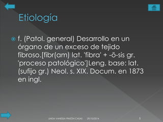  f. (Patol. general) Desarrollo en un 
órgano de un exceso de tejido 
fibroso.[fibr(am) lat. 'fibra' + -ō-sis gr. 
'proceso patológico']Leng. base: lat. 
(sufijo gr.) Neol. s. XIX. Docum. en 1873 
en ingl. 
LINDA VANESSA PINZÓN CASAS 29/10/2014 5 
 
