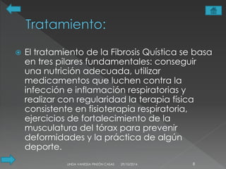  El tratamiento de la Fibrosis Quística se basa 
en tres pilares fundamentales: conseguir 
una nutrición adecuada, utilizar 
medicamentos que luchen contra la 
infección e inflamación respiratorias y 
realizar con regularidad la terapia física 
consistente en fisioterapia respiratoria, 
ejercicios de fortalecimiento de la 
musculatura del tórax para prevenir 
deformidades y la práctica de algún 
deporte. 
LINDA VANESSA PINZÓN CASAS 29/10/2014 8 
 