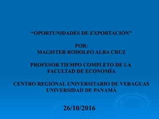 “OPORTUNIDADES DE EXPORTACIÓN”
POR:
MAGISTER RODOLFO ALBA CRUZ
PROFESOR TIEMPO COMPLETO DE LA
FACULTAD DE ECONOMÍA
CENTRO REGIONAL UNIVERSITARIO DE VERAGUAS
UNIVERSIDAD DE PANAMÁ
26/10/2016
 