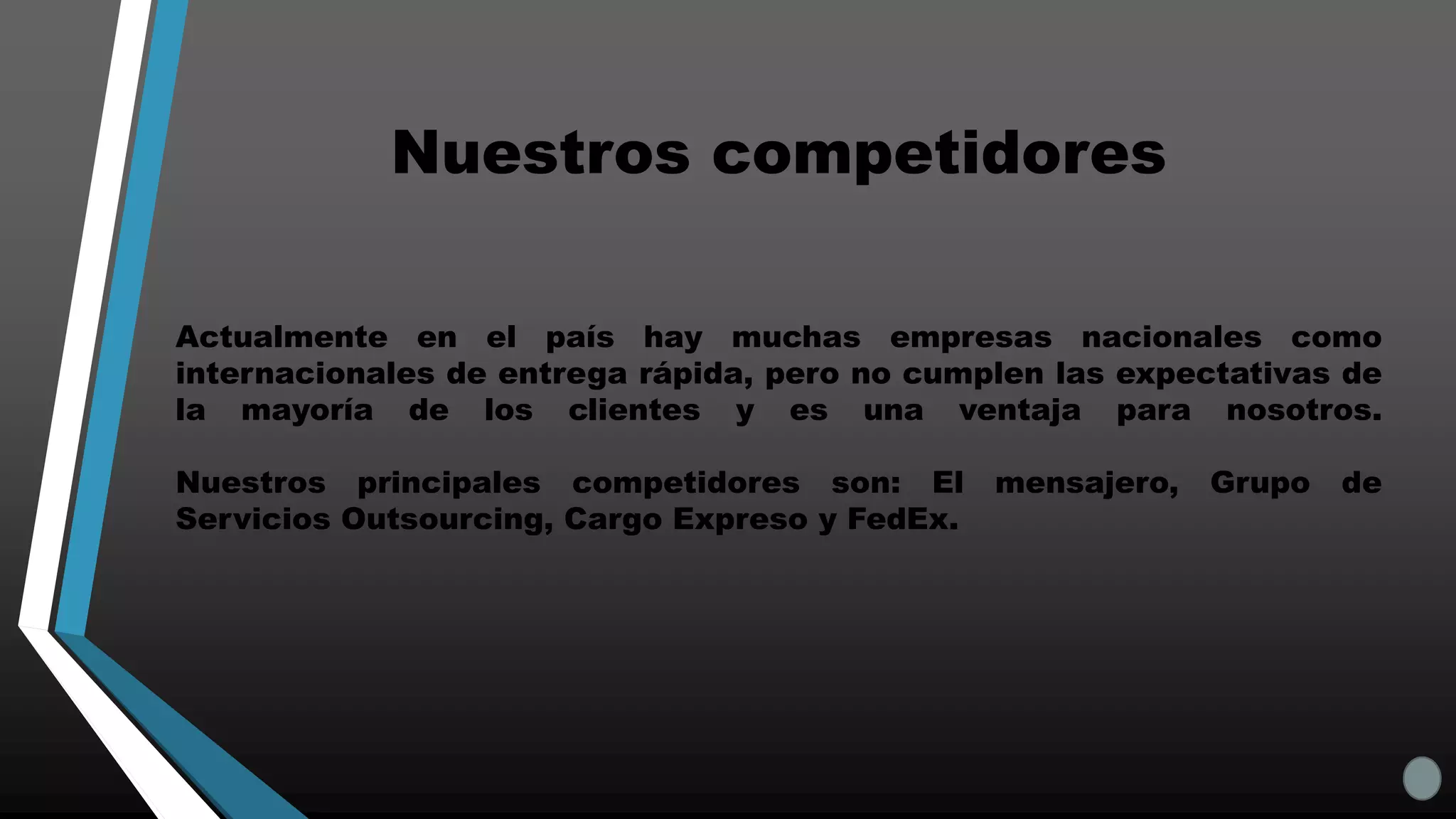 Actualmente en el país hay muchas empresas nacionales como
internacionales de entrega rápida, pero no cumplen las expectativas de
la mayoría de los clientes y es una ventaja para nosotros.
Nuestros principales competidores son: El mensajero, Grupo de
Servicios Outsourcing, Cargo Expreso y FedEx.
Nuestros competidores
 