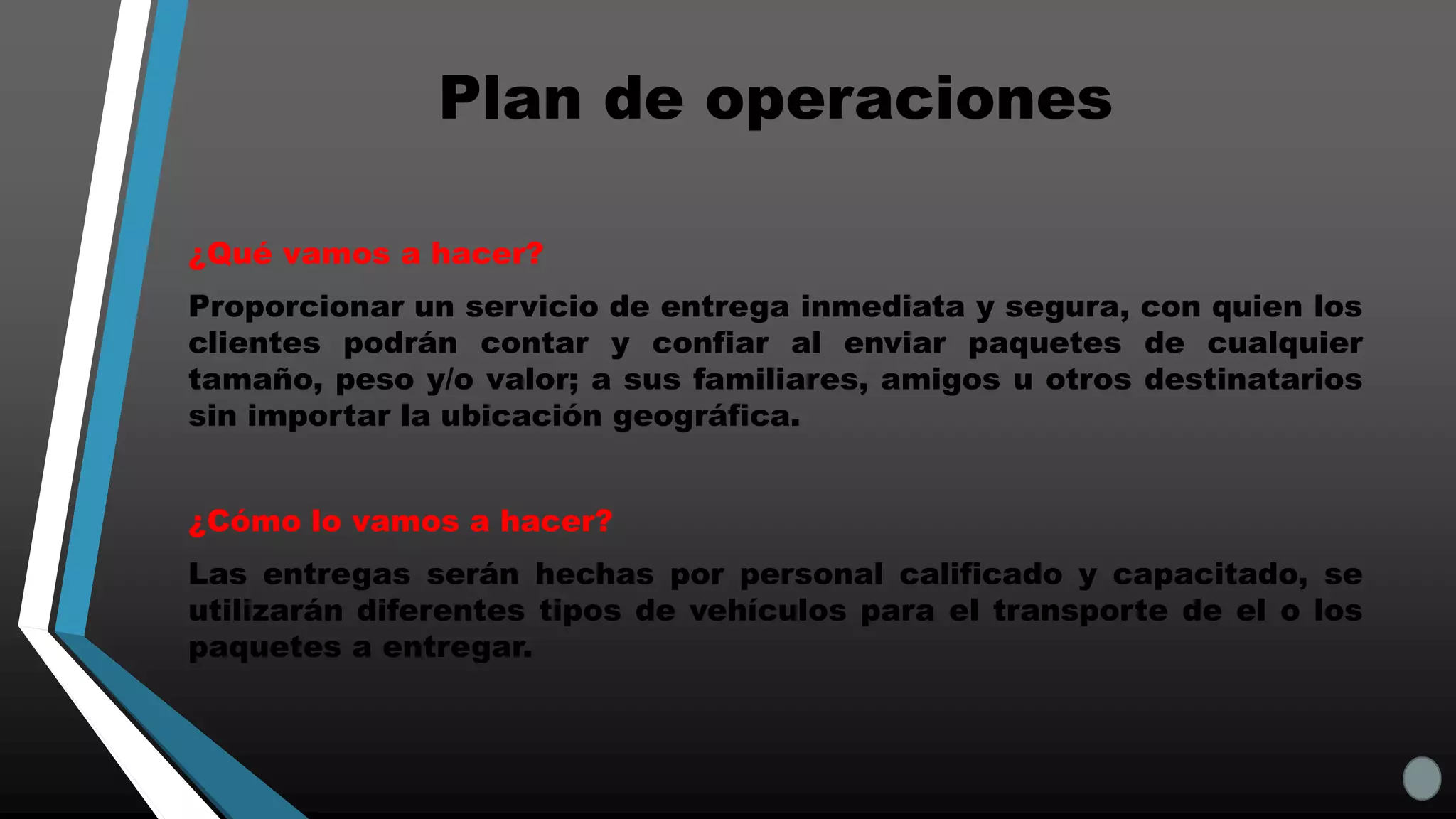 Plan de operaciones
¿Qué vamos a hacer?
Proporcionar un servicio de entrega inmediata y segura, con quien los
clientes podrán contar y confiar al enviar paquetes de cualquier
tamaño, peso y/o valor; a sus familiares, amigos u otros destinatarios
sin importar la ubicación geográfica.
¿Cómo lo vamos a hacer?
Las entregas serán hechas por personal calificado y capacitado, se
utilizarán diferentes tipos de vehículos para el transporte de el o los
paquetes a entregar.
 