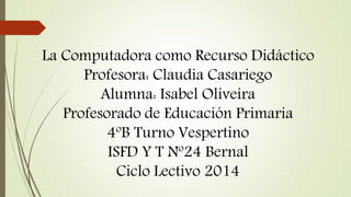 La Computadora como Recurso Didáctico 
Profesora: Claudia Casariego 
Alumna: Isabel Oliveira 
Profesorado de Educación Primaria 
4ºB Turno Vespertino 
ISFD Y T Nº24 Bernal 
Ciclo Lectivo 2014 
 