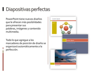 Diapositivas perfectasPowerPoint tiene nuevos diseños que le ofrecen más posibilidades para presentar sus palabras, imágenes y contenido multimedia.  Todo lo que agregue a los marcadores de posición de diseño se organizará automáticamente a la perfección.
