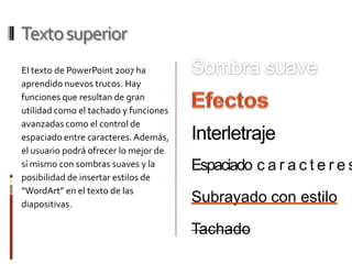 Texto superiorSombra suaveEl texto de PowerPoint 2007 ha aprendido nuevos trucos. Hay funciones que resultan de gran utilidad como el tachado y funciones avanzadas como el control de espaciado entre caracteres. Además, el usuario podrá ofrecer lo mejor de sí mismo con sombras suaves y la posibilidad de insertar estilos de “WordArt” en el texto de las diapositivas.EfectosInterletrajeEspaciadocaracteresSubrayado con estiloTachado