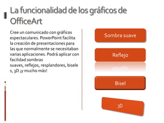 La funcionalidad de los gráficos de OfficeArtCree un comunicado con gráficos espectaculares. PowerPoint facilita la creación de presentaciones para las que normalmente se necesitaban varias aplicaciones. Podrá aplicar con facilidad sombras suaves, reflejos, resplandores, biseles, 3D ¡y mucho más!Sombra suaveReflejoBisel3D