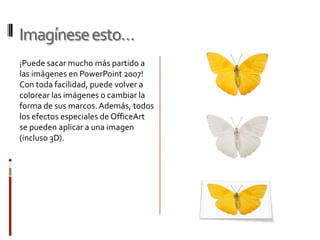 Imagínese esto…¡Puede sacar mucho más partido a las imágenes en PowerPoint 2007! Con toda facilidad, puede volver a colorear las imágenes o cambiar la forma de sus marcos. Además, todos los efectos especiales de OfficeArt se pueden aplicar a una imagen (incluso 3D).