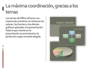 Lamáximacoordinación,graciasalos
temas
Los temas de Office ofrecen una
manera de coordinar sin esfuerzo los
colores, las fuentes y los efectos
gráficos aplicados a la presentación.
Todo lo que inserte en la
presentación se armonizará a la
perfección según el estilo elegido.
 