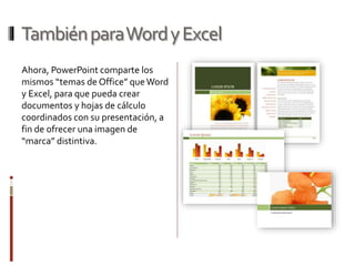TambiénparaWordyExcel
Ahora, PowerPoint comparte los
mismos “temas de Office” queWord
y Excel, para que pueda crear
documentos y hojas de cálculo
coordinados con su presentación, a
fin de ofrecer una imagen de
“marca” distintiva.
 