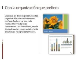 Conlaorganizaciónqueprefiera
Gracias a los diseños personalizados,
organizará las diapositivas como
prefiera. Podrá crear con toda
facilidad nuevos tipos de
documentos con PowerPoint, desde
libros de ventas empresariales hasta
álbumes de fotografías familiares.
 