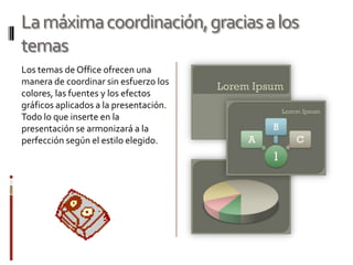 La máxima coordinación, gracias a los
temas
Los temas de Office ofrecen una
manera de coordinar sin esfuerzo los
colores, las fuentes y los efectos
gráficos aplicados a la presentación.
Todo lo que inserte en la
presentación se armonizará a la
perfección según el estilo elegido.
 