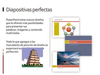 Diapositivas perfectas
PowerPoint tiene nuevos diseños
que le ofrecen más posibilidades
para presentar sus
palabras, imágenes y contenido
multimedia.


Todo lo que agregue a los
marcadores de posición de diseño se
organizará automáticamente a la
perfección.
 