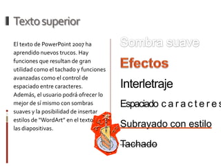 Texto superior
El texto de PowerPoint 2007 ha
aprendido nuevos trucos. Hay
funciones que resultan de gran
utilidad como el tachado y funciones
avanzadas como el control de
espaciado entre caracteres.            Interletraje
Además, el usuario podrá ofrecer lo
mejor de sí mismo con sombras          Espaciado c a r a c t e r e s
suaves y la posibilidad de insertar
estilos de “WordArt” en el texto de
las diapositivas.
                                       Subrayado con estilo

                                       Tachado
 