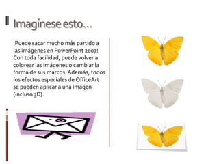 Imagínese esto…
¡Puede sacar mucho más partido a
las imágenes en PowerPoint 2007!
Con toda facilidad, puede volver a
colorear las imágenes o cambiar la
forma de sus marcos. Además, todos
los efectos especiales de OfficeArt
se pueden aplicar a una imagen
(incluso 3D).
 