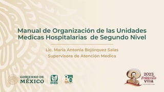 Manual de Organización de las Unidades
Medicas Hospitalarias de Segundo Nivel
Lic. María Antonia Bojórquez Salas
Supervisora de Atención Medica
 