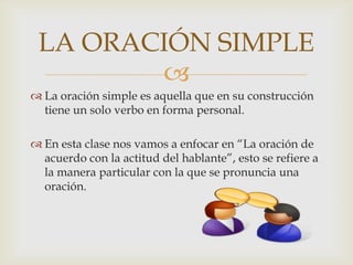 LA ORACIÓN SIMPLE
        
 La oración simple es aquella que en su construcción
  tiene un solo verbo en forma personal.

 En esta clase nos vamos a enfocar en “La oración de
  acuerdo con la actitud del hablante”, esto se refiere a
  la manera particular con la que se pronuncia una
  oración.
 
