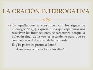 LA ORACIÓN INTERROGATIVA
                          
  Es aquella que se construyen con los signos de
  interrogación (¿?), expresa duda que esperamos nos
  resuelvan los interlocutores, se caracteriza porque la
  inflexión final de la voz es ascendente para que se
  complete con el descanso de la respuesta.
   Ej. ¿Tu padre irá pronto a París?
       ¿Cantas en la ducha todos los días?
 