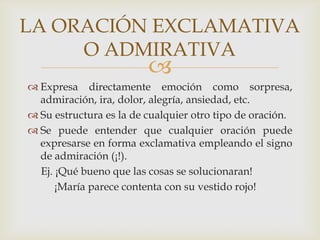 LA ORACIÓN EXCLAMATIVA
     O ADMIRATIVA
                         
 Expresa directamente emoción como sorpresa,
  admiración, ira, dolor, alegría, ansiedad, etc.
 Su estructura es la de cualquier otro tipo de oración.
 Se puede entender que cualquier oración puede
  expresarse en forma exclamativa empleando el signo
  de admiración (¡!).
  Ej. ¡Qué bueno que las cosas se solucionaran!
      ¡María parece contenta con su vestido rojo!
 