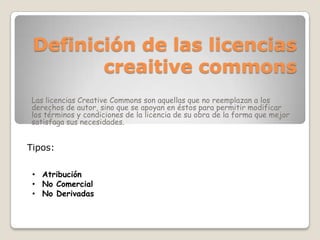 Definición de las licencias
creaitive commons
Las licencias Creative Commons son aquellas que no reemplazan a los
derechos de autor, sino que se apoyan en éstos para permitir modificar
los términos y condiciones de la licencia de su obra de la forma que mejor
satisfaga sus necesidades.
Tipos:
• Atribución
• No Comercial
• No Derivadas
 