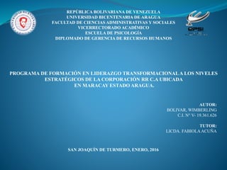 REPÚBLICA BOLIVARIANA DE VENEZUELA
UNIVERSIDAD BICENTENARIA DE ARAGUA
FACULTAD DE CIENCIAS ADMINISTRATIVAS Y SOCIALES
VICERRECTORADO ACADÉMICO
ESCUELA DE PSICOLOGÍA
DIPLOMADO DE GERENCIA DE RECURSOS HUMANOS
PROGRAMA DE FORMACIÓN EN LIDERAZGO TRANSFORMACIONALA LOS NIVELES
ESTRATÉGICOS DE LA CORPORACIÓN RR C.A UBICADA
EN MARACAY ESTADO ARAGUA.
AUTOR:
BOLIVAR, WIMBERLING
C.I. N° V- 19.361.626
TUTOR:
LICDA. FABIOLAACUÑA
SAN JOAQUÍN DE TURMERO, ENERO, 2016
 