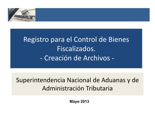 Registro para el Control de Bienes
Fiscalizados.
- Creación de Archivos -
Superintendencia Nacional de Aduanas y de
Administración Tributaria
Mayo 2013
 