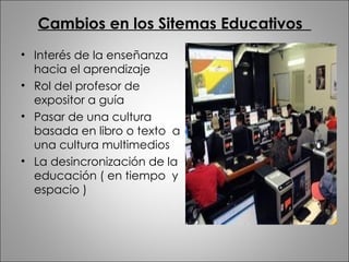 Cambios en los Sitemas Educativos  Interés de la enseñanza hacia el aprendizaje Rol del profesor de expositor a guía  Pasar de una cultura basada en libro o texto  a una cultura multimedios  La desincronización de la educación ( en tiempo  y espacio ) 