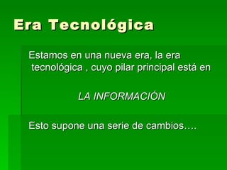 Era Tecnológica Estamos en una nueva era, la era tecnológica , cuyo pilar principal está en  LA INFORMACIÓN Esto supone una serie de cambios…. 