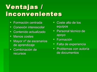 Ventajas / inconvenientes Formación centrada Conexión interescolar Contenido actualizado Menos costes Mayor nº de escenarios de aprendizaje Combinación de recursos Coste alto de los equipos Personal técnico de apoyo Formación  Falta de experiencia Problemas con autoría de documentos 
