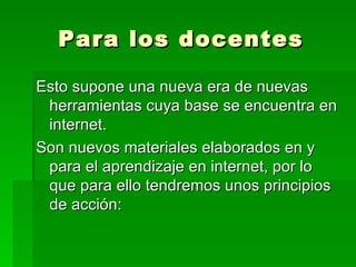 Para los docentes Esto supone una nueva era de nuevas herramientas cuya base se encuentra en internet.  Son nuevos materiales elaborados en y para el aprendizaje en internet, por lo que para ello tendremos unos principios de acción: 