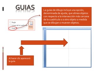 La guías de dibujo incluye una opción,
denominada de ajuste, que alinea objetos
con respecto a la intersección más cercana
de la cuadrícula o a otro objeto a medida
que se dibujan o mueven objetos.
Al hacer clic aparecerá
la guía.
 