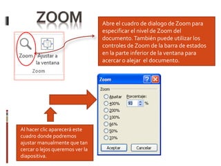 Abre el cuadro de dialogo de Zoom para
especificar el nivel de Zoom del
documento.También puede utilizar los
controles de Zoom de la barra de estados
en la parte inferior de la ventana para
acercar o alejar el documento.
Al hacer clic aparecerá este
cuadro donde podremos
ajustar manualmente que tan
cercar o lejos queremos ver la
diapositiva.
 