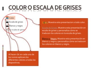 Al hacer clic en cada uno de
los iconos aplicara los
diferentes colores a todas las
diapositivas.
Color: Muestra esta presentacion a todo color.
Escala de Grises: Muestra esta presentación en
escala de grises y personaliza cómo se
traducen los colores en la escala de grises.
Blanco y Negro: Muestra esta presentación en
blanco y negro y personaliza cómo se traducen
los colores en blanco y negro.
Leer más:
 