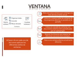 Al hacer clic en cada uno de
los iconos aplicara los
diferentes estilos de
ventanas.
Abre una nueva ventana que contenga una
vista del documento actual.
Coloca en mosaico todas las ventanas de
los programas abiertos en paralelo en la
pantalla.
Coloca en cascada las ventanas con
documentos abiertos de la pantalla para
que se superpongan.
Mueven los divisores que separan las
diferentes secciones de la ventana.
Pasa a una ventana abierta actualmente
diferente.
 