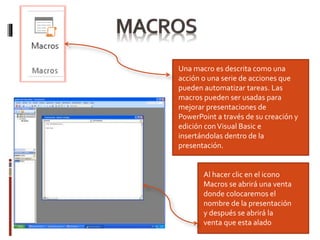 Al hacer clic
Una macro es descrita como una
acción o una serie de acciones que
pueden automatizar tareas. Las
macros pueden ser usadas para
mejorar presentaciones de
PowerPoint a través de su creación y
edición conVisual Basic e
insertándolas dentro de la
presentación.
Al hacer clic en el icono
Macros se abrirá una venta
donde colocaremos el
nombre de la presentación
y después se abrirá la
venta que esta alado
 