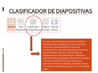 En esta vista encontraremos que PowerPoint
reordena a las diapositivas en forma de filas y
columnas, presentándolas en forma de
miniaturas. En esta vista se facilitara el proceso
de reordenado, adición, o eliminación de
diapositivas en una presentación. Podremos
además desde aquí agregar efectos de transición
a varias diapositivas a la vez, dado que se
permite la selección múltiple, pulsando la tecla
Ctrl mientras las seleccionamos con el cursor del
ratón.
 