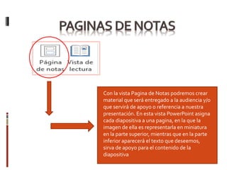 Con la vista Pagina de Notas podremos crear
material que será entregado a la audiencia y/o
que servirá de apoyo o referencia a nuestra
presentación. En esta vista PowerPoint asigna
cada diapositiva a una pagina, en la que la
imagen de ella es representarla en miniatura
en la parte superior, mientras que en la parte
inferior aparecerá el texto que deseemos,
sirva de apoyo para el contenido de la
diapositiva
 