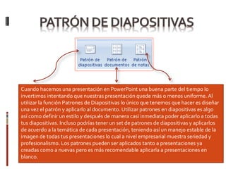 Cuando hacemos una presentación en PowerPoint una buena parte del tiempo lo
invertimos intentando que nuestras presentación quede más o menos uniforme. Al
utilizar la función Patrones de Diapositivas lo único que tenemos que hacer es diseñar
una vez el patrón y aplicarlo al documento. Utilizar patrones en diapositivas es algo
así como definir un estilo y después de manera casi inmediata poder aplicarlo a todas
tus diapositivas. Incluso podrías tener un set de patrones de diapositivas y aplicarlos
de acuerdo a la temática de cada presentación, teniendo así un manejo estable de la
imagen de todas tus presentaciones lo cual a nivel empresarial muestra seriedad y
profesionalismo. Los patrones pueden ser aplicados tanto a presentaciones ya
creadas como a nuevas pero es más recomendable aplicarla a presentaciones en
blanco.
 