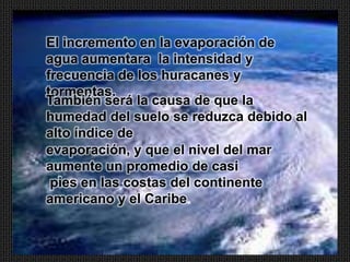 El incremento en la evaporación de
agua aumentara la intensidad y
frecuencia de los huracanes y
tormentas.
También será la causa de que la
humedad del suelo se reduzca debido al
alto índice de
evaporación, y que el nivel del mar
aumente un promedio de casi
 pies en las costas del continente
americano y el Caribe.
 