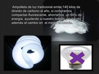 Ampolleta de luz tradicional emite 140 kilos de
dióxido de carbono al año, si compramos
compactas fluorescente, ahorramos un 60% de
energía, ayudando a nuestro bolsillo y evitando
además el cambio en el medio ambiente.
 