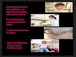 Ahorrar el agua cundo
nos cepillamos , no
dejar el chorro abierto,
abrir y cerrar la llave.

De la misma forma
cuando lavamos los
platos

Cuando nos duchamos,
es básico.



Usar una cubeta para
el agua cuando
lavamos el auto.
 