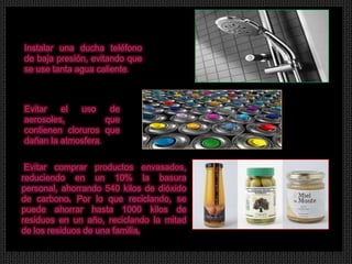 Instalar una ducha teléfono
de baja presión, evitando que
se use tanta agua caliente.



Evitar   el   uso    de
aerosoles,          que
contienen cloruros que
dañan la atmosfera.


.Evitar comprar productos envasados,
reduciendo en un 10% la basura
personal, ahorrando 540 kilos de dióxido
de carbono. Por lo que reciclando, se
puede ahorrar hasta 1000 kilos de
residuos en un año, reciclando la mitad
de los residuos de una familia.
 