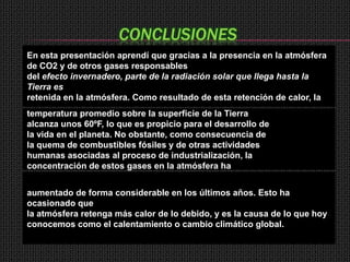 CONCLUSIONES
En esta presentación aprendí que gracias a la presencia en la atmósfera
de CO2 y de otros gases responsables
del efecto invernadero, parte de la radiación solar que llega hasta la
Tierra es
retenida en la atmósfera. Como resultado de esta retención de calor, la
temperatura promedio sobre la superficie de la Tierra
alcanza unos 60ºF, lo que es propicio para el desarrollo de
la vida en el planeta. No obstante, como consecuencia de
la quema de combustibles fósiles y de otras actividades
humanas asociadas al proceso de industrialización, la
concentración de estos gases en la atmósfera ha


aumentado de forma considerable en los últimos años. Esto ha
ocasionado que
la atmósfera retenga más calor de lo debido, y es la causa de lo que hoy
conocemos como el calentamiento o cambio climático global.
 