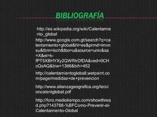 BIBLIOGRAFÍA
 http://es.wikipedia.org/wiki/Calentamie
 nto_global
http://www.google.com.gt/search?q=ca
lentamiento+global&hl=es&prmd=imvn
su&tbm=isch&tbo=u&source=univ&sa
=X&ei=k-
fPT5XBHYXy2QWRtrDfDA&ved=0CH
cQsAQ&biw=1366&bih=452
http://calentamientogloball.wetpaint.co
m/page/medidas+de+prevencion
http://www.alianzageografica.org/lecci
oncalentglobal.pdf
http://foro.mediotiempo.com/showthrea
d.php?143788-%BFComo-Prevenir-el-
Calentamiento-Global
 