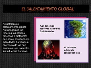 Actualmente el
calentamiento global      Aun tenemos
                          reservas naturales
Antropogénico se
                          Cuidémoslas
refiere a los efectos,
procesos o materiales
que son el resultado de
actividades humanas a
diferencia de los que
tienen causas naturales                        Ya estamos
                                               sufriendo
sin influencia humana.
                                               consecuencias
 