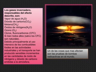 Los gases invernadero,
responsables del efecto
descrito, son:
Vapor de agua (H2O)
Dióxido de carbono(CO2)
Metano(CH4)
Óxidos de nitrógeno(N2O)
Ozono (O3)
Cloros, fluorocarbonos (CFC)
Si bien todos ellos (salvo los CFC)
son naturales .
Debido principalmente al uso
intensivo de los combustibles
fósiles en las actividades
industriales y el transporte se han   Un de las cosas que mas afectan
producido sensibles incrementos       son las pruebas de bombas
en las cantidades de óxido de         radioactivas en el mundo.
nitrógeno y dióxido de carbono
emitidas a la atmósfera.
 