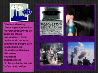 Estadounidenses y
chinos– que son los dos
mayores productores de
gases de efecto
invernadero . . Están
produciendo enorme
cantidad de peligro para
la salud pública:
• Materias radiactivas
•Aerosoles
•Industrias
contaminantes
•Y otras substancias que
dañan la atmosfera.
 