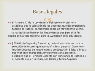 Bases legales 
 
 El Artículo 47 de la Ley General del Servicio Profesional 
establece que la selección de los docentes que desempeñen la 
función de Tutoría, considerada como un movimiento lateral, 
se realizará con base en los lineamientos que para este fin 
expida el Instituto Nacional para la Evaluación de la Educación. 
 { El Artículo Segundo, fracción X, de los Lineamientos para la 
selección de tutores que acompañarán al personal Docente y 
Técnico Docente de nuevo ingreso en Educación Básica y Media 
Superior en el marco del Servicio Profesional Docente, 
establece que el Personal Docente con Funciones de Tutoría es 
el docente que en la Educación Básica y Media Superior 
 