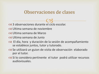 Observaciones de clases 
 
 3 observaciones durante el ciclo escolar. 
 Ultima semana de noviembre 
 Ultima semana de Marzo 
 Ultima semana de Junio 
 El día, hora y duración de la sesión de acompañamiento 
se establece juntos, tutor y tutorado. 
 Se utilizará un guion de visita de observación elaborado 
por el tutor. 
 Si lo considera pertinente el tutor podrá utilizar recursos 
audiovisuales. 
 