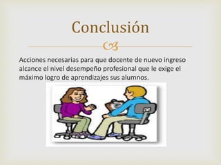 Conclusión 
 
Acciones necesarias para que docente de nuevo ingreso 
alcance el nivel desempeño profesional que le exige el 
máximo logro de aprendizajes sus alumnos. 
