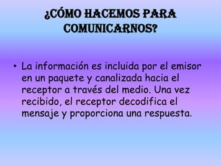 ¿CÓMO HACEMOS PARA COMUNICARNOS?La información es incluida por el emisor en un paquete y canalizada hacia el receptor a través del medio. Una vez recibido, el receptor decodifica el mensaje y proporciona una respuesta.