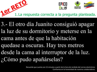 1.La respuesta correcta a la pregunta planteada.
3.- El otro día Juanito consiguió apagar
la luz de su dormitorio y meterse en la
cama antes de que la habitación
quedase a oscuras. Hay tres metros
desde la cama al interruptor de la luz.
¿Cómo pudo apañárselas?
EPICO
Recuerde que cuenta con 15 minutos a partir de la hora de recibido del correo electrónico.
Confiamos en la honestidad de nuestros colaboradores.
 
